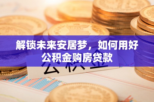 塔城解锁未来安居梦，如何用好公积金购房贷款