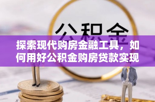 塔城探索现代购房金融工具，如何用好公积金购房贷款实现置业梦想