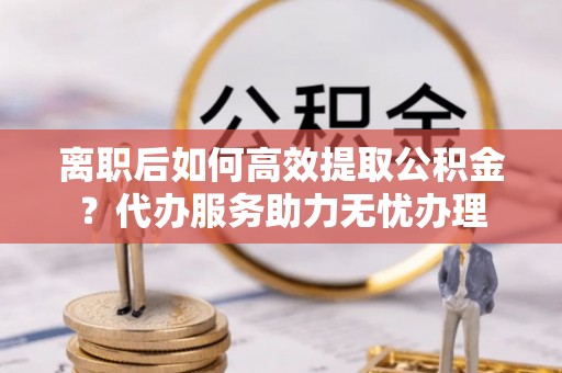塔城离职后如何高效提取公积金？代办服务助力无忧办理