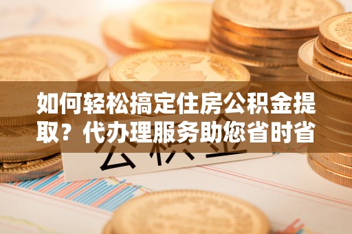 塔城如何轻松搞定住房公积金提取？代办理服务助您省时省力