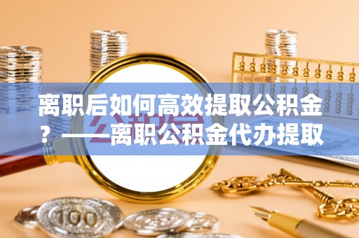 塔城离职后如何高效提取公积金？——离职公积金代办提取全流程解析