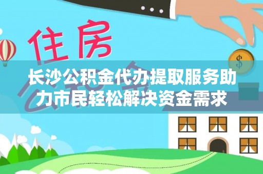 塔城长沙公积金代办提取服务助力市民轻松解决资金需求