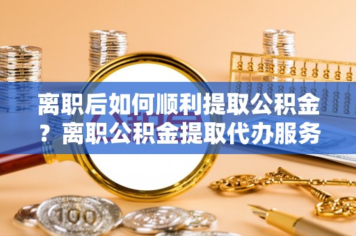 塔城离职后如何顺利提取公积金？离职公积金提取代办服务帮你搞定！