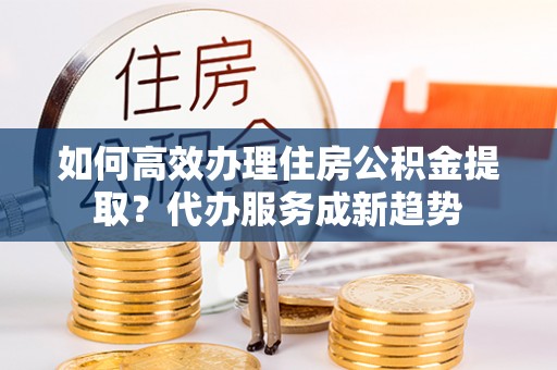 塔城如何高效办理住房公积金提取？代办服务成新趋势