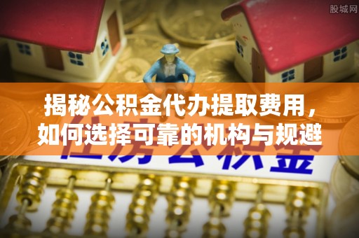 塔城揭秘公积金代办提取费用，如何选择可靠的机构与规避潜在风险
