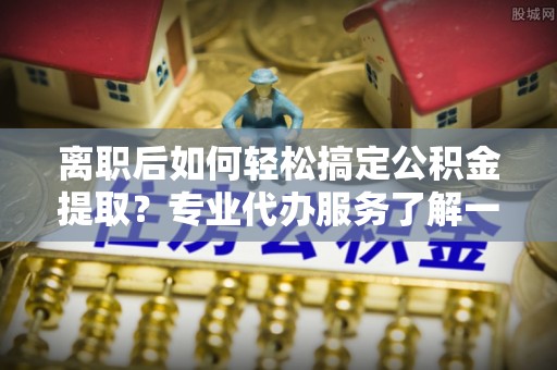 塔城离职后如何轻松搞定公积金提取？专业代办服务了解一下