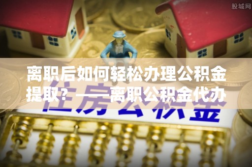 塔城离职后如何轻松办理公积金提取？——离职公积金代办提取服务详解