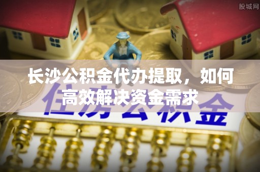 塔城长沙公积金代办提取，如何高效解决资金需求