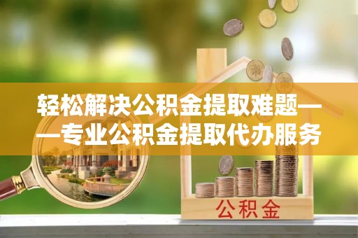 塔城轻松解决公积金提取难题——专业公积金提取代办服务详解