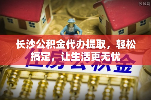 塔城长沙公积金代办提取，轻松搞定，让生活更无忧