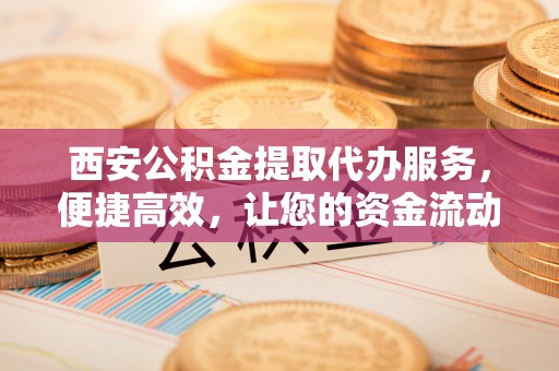 塔城西安公积金提取代办服务，便捷高效，让您的资金流动无忧