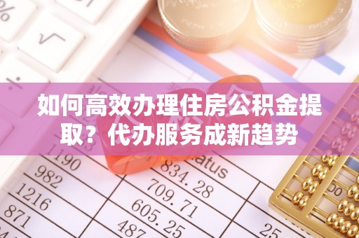 塔城如何高效办理住房公积金提取？代办服务成新趋势