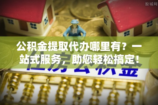 塔城公积金提取代办哪里有？一站式服务，助您轻松搞定！