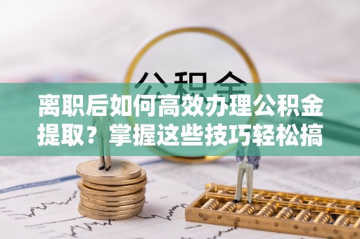 塔城离职后如何高效办理公积金提取？掌握这些技巧轻松搞定