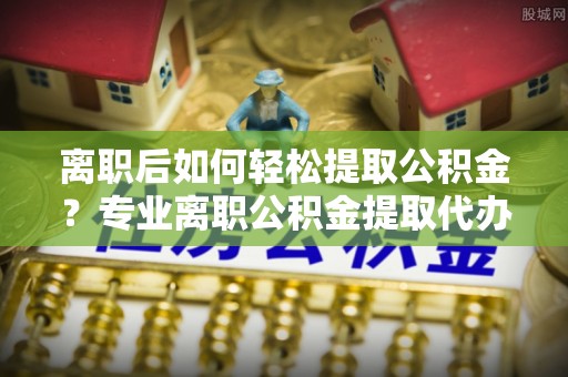 塔城离职后如何轻松提取公积金？专业离职公积金提取代办服务指南