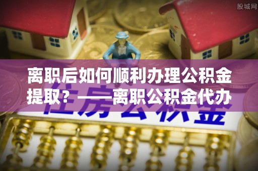 塔城离职后如何顺利办理公积金提取？——离职公积金代办提取全攻略