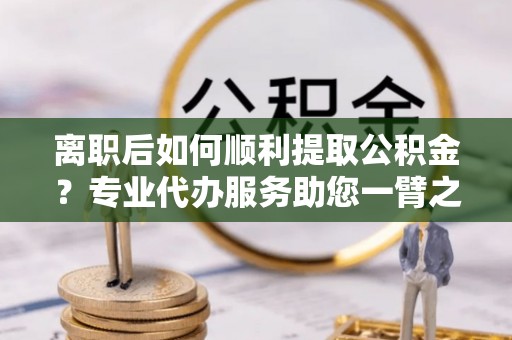 塔城离职后如何顺利提取公积金？专业代办服务助您一臂之力
