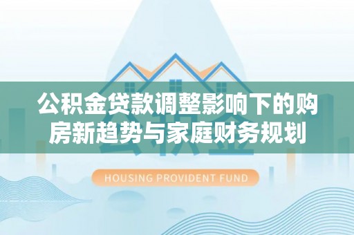 塔城公积金贷款调整影响下的购房新趋势与家庭财务规划
