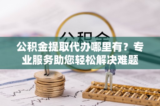 塔城公积金提取代办哪里有？专业服务助您轻松解决难题