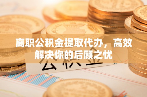 塔城离职公积金提取代办，高效解决你的后顾之忧