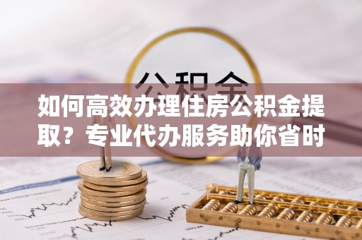 塔城如何高效办理住房公积金提取？专业代办服务助你省时省力