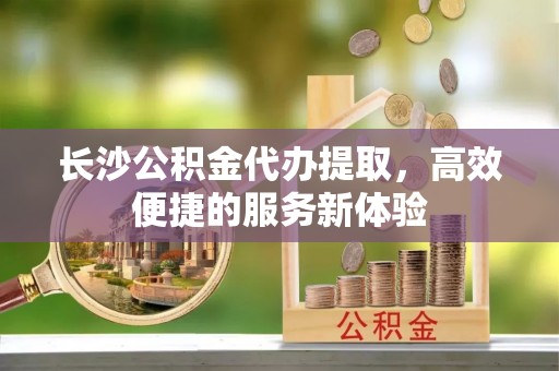塔城长沙公积金代办提取，高效便捷的服务新体验