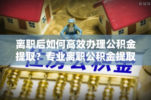塔城离职后如何高效办理公积金提取？专业离职公积金提取代办服务指南