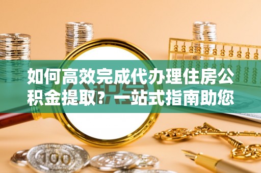 塔城如何高效完成代办理住房公积金提取？一站式指南助您轻松搞定
