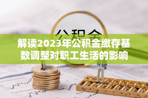 塔城解读2023年公积金缴存基数调整对职工生活的影响