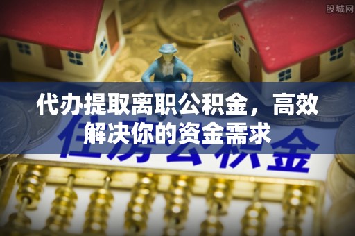 塔城代办提取离职公积金，高效解决你的资金需求