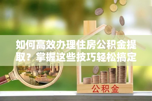塔城如何高效办理住房公积金提取？掌握这些技巧轻松搞定