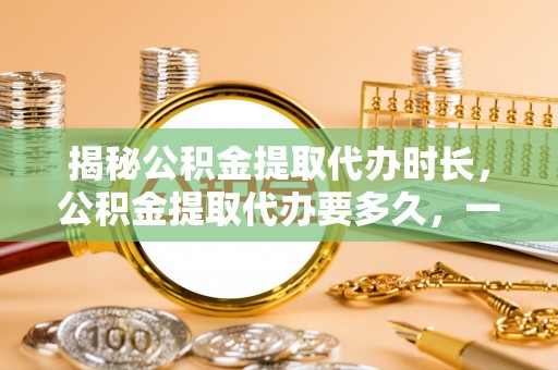 塔城揭秘公积金提取代办时长，公积金提取代办要多久，一文读懂全流程